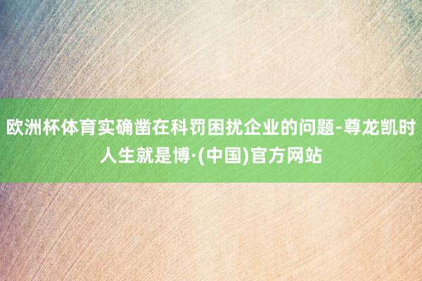欧洲杯体育实确凿在科罚困扰企业的问题-尊龙凯时人生就是博·(中国)官方网站