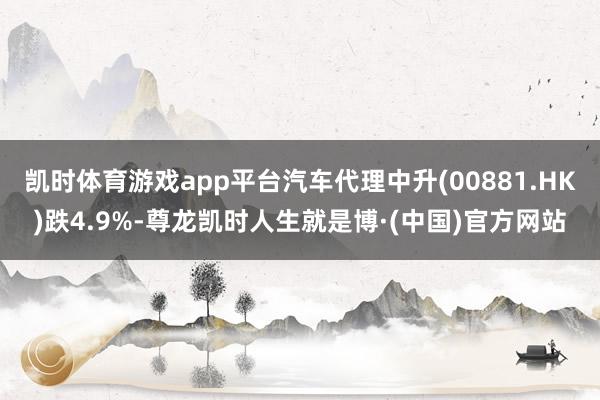 凯时体育游戏app平台汽车代理中升(00881.HK)跌4.9%-尊龙凯时人生就是博·(中国)官方网站