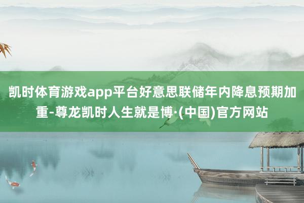 凯时体育游戏app平台好意思联储年内降息预期加重-尊龙凯时人生就是博·(中国)官方网站