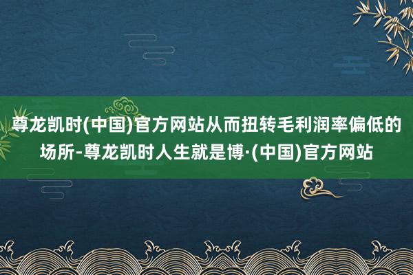 尊龙凯时(中国)官方网站从而扭转毛利润率偏低的场所-尊龙凯时人生就是博·(中国)官方网站