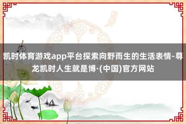 凯时体育游戏app平台探索向野而生的生活表情-尊龙凯时人生就是博·(中国)官方网站