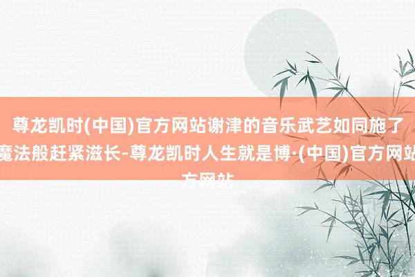 尊龙凯时(中国)官方网站谢津的音乐武艺如同施了魔法般赶紧滋长-尊龙凯时人生就是博·(中国)官方网站