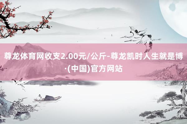尊龙体育网收支2.00元/公斤-尊龙凯时人生就是博·(中国)官方网站