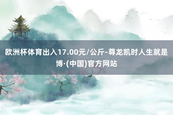 欧洲杯体育出入17.00元/公斤-尊龙凯时人生就是博·(中国)官方网站