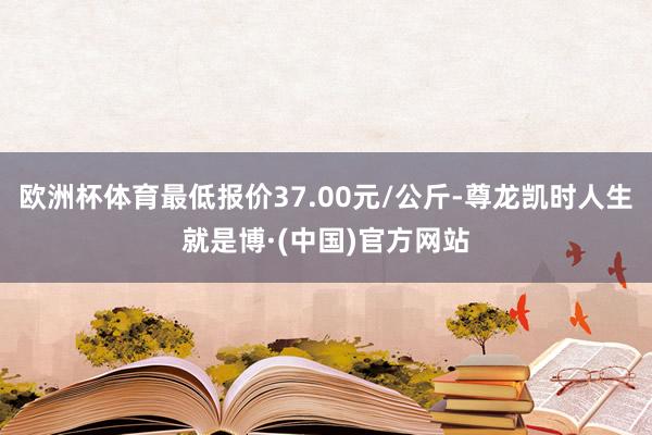 欧洲杯体育最低报价37.00元/公斤-尊龙凯时人生就是博·(中国)官方网站
