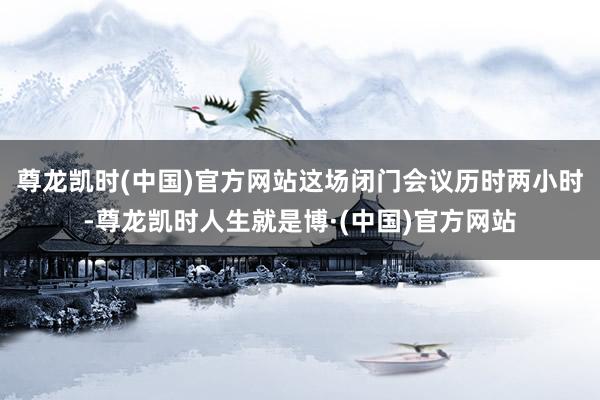 尊龙凯时(中国)官方网站　　这场闭门会议历时两小时-尊龙凯时人生就是博·(中国)官方网站