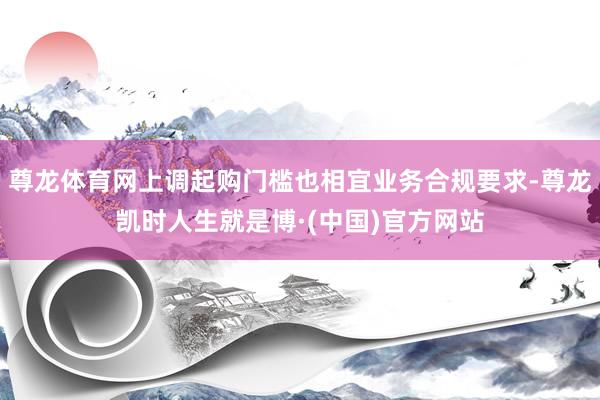 尊龙体育网上调起购门槛也相宜业务合规要求-尊龙凯时人生就是博·(中国)官方网站