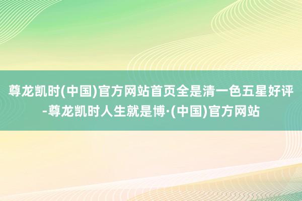 尊龙凯时(中国)官方网站首页全是清一色五星好评-尊龙凯时人生就是博·(中国)官方网站