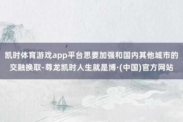 凯时体育游戏app平台思要加强和国内其他城市的交融换取-尊龙凯时人生就是博·(中国)官方网站