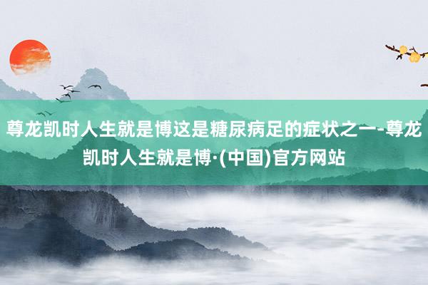 尊龙凯时人生就是博这是糖尿病足的症状之一-尊龙凯时人生就是博·(中国)官方网站