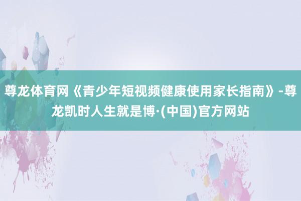 尊龙体育网《青少年短视频健康使用家长指南》-尊龙凯时人生就是博·(中国)官方网站
