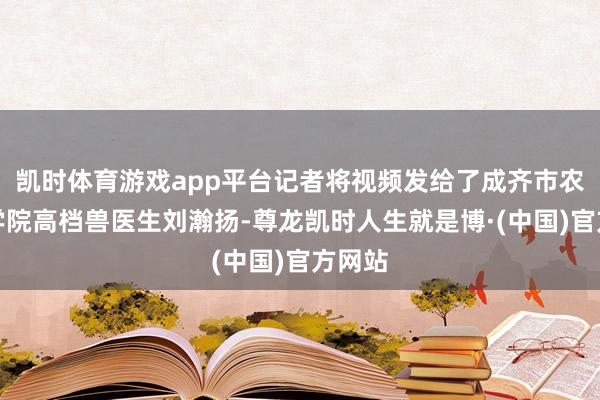 凯时体育游戏app平台记者将视频发给了成齐市农林科学院高档兽医生刘瀚扬-尊龙凯时人生就是博·(中国)官方网站