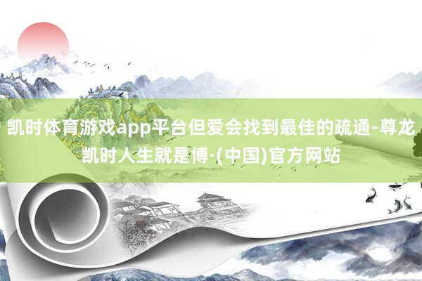 凯时体育游戏app平台但爱会找到最佳的疏通-尊龙凯时人生就是博·(中国)官方网站