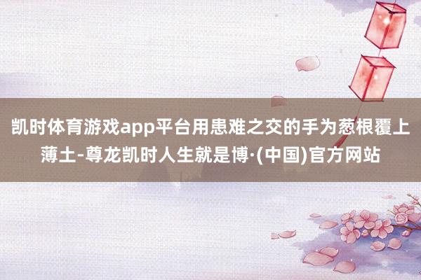 凯时体育游戏app平台用患难之交的手为葱根覆上薄土-尊龙凯时人生就是博·(中国)官方网站