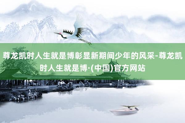 尊龙凯时人生就是博彰显新期间少年的风采-尊龙凯时人生就是博·(中国)官方网站
