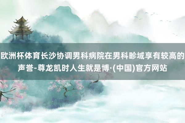 欧洲杯体育长沙协调男科病院在男科畛域享有较高的声誉-尊龙凯时人生就是博·(中国)官方网站