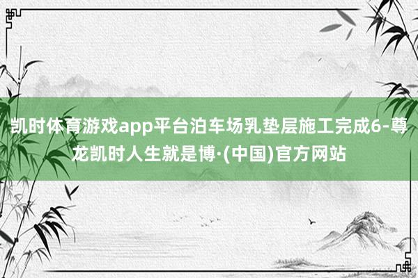 凯时体育游戏app平台泊车场乳垫层施工完成6-尊龙凯时人生就是博·(中国)官方网站