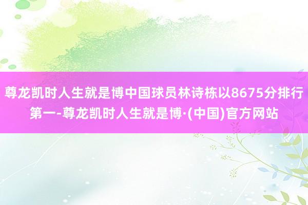 尊龙凯时人生就是博中国球员林诗栋以8675分排行第一-尊龙凯时人生就是博·(中国)官方网站