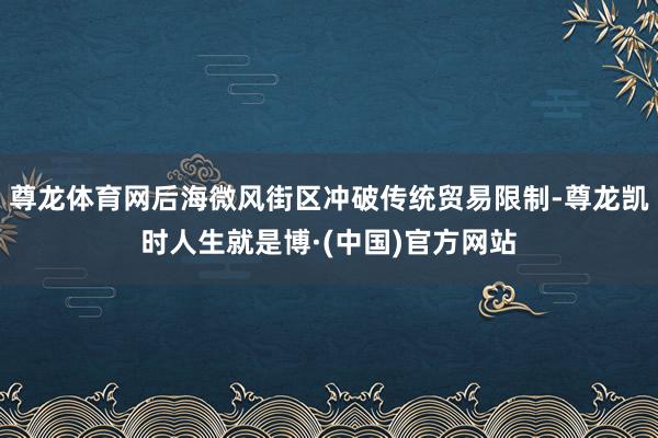 尊龙体育网后海微风街区冲破传统贸易限制-尊龙凯时人生就是博·(中国)官方网站