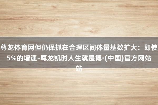尊龙体育网但仍保抓在合理区间体量基数扩大：即使5%的增速-尊龙凯时人生就是博·(中国)官方网站