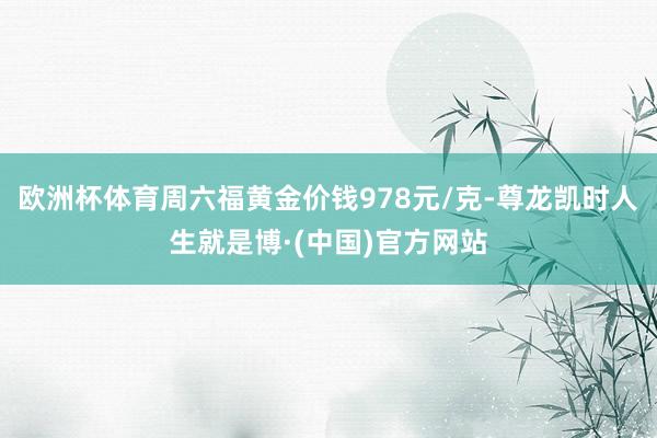 欧洲杯体育周六福黄金价钱978元/克-尊龙凯时人生就是博·(中国)官方网站