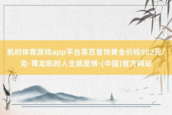 凯时体育游戏app平台菜百首饰黄金价钱982元/克-尊龙凯时人生就是博·(中国)官方网站