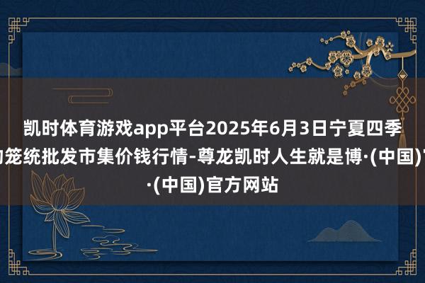 凯时体育游戏app平台2025年6月3日宁夏四季鲜农产物笼统批发市集价钱行情-尊龙凯时人生就是博·(中国)官方网站
