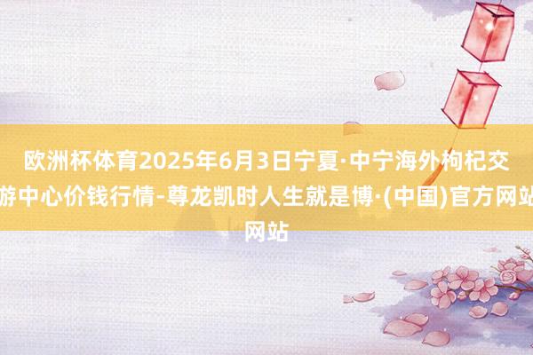 欧洲杯体育2025年6月3日宁夏·中宁海外枸杞交游中心价钱行情-尊龙凯时人生就是博·(中国)官方网站
