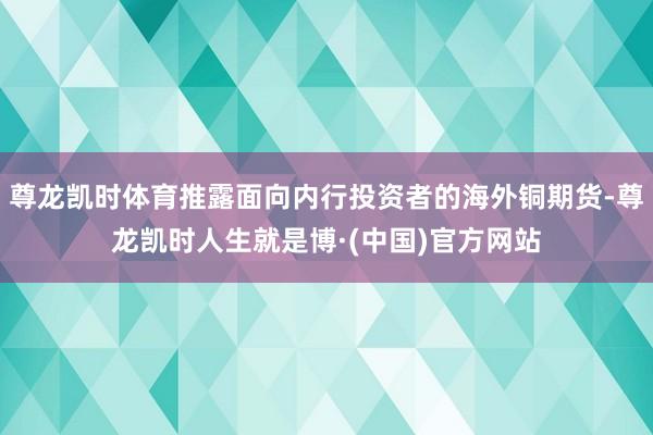 尊龙凯时体育推露面向内行投资者的海外铜期货-尊龙凯时人生就是博·(中国)官方网站