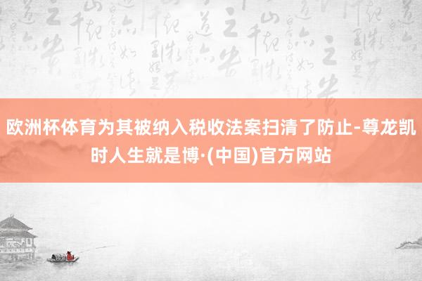 欧洲杯体育为其被纳入税收法案扫清了防止-尊龙凯时人生就是博·(中国)官方网站