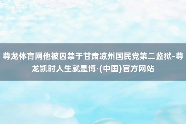 尊龙体育网他被囚禁于甘肃凉州国民党第二监狱-尊龙凯时人生就是博·(中国)官方网站