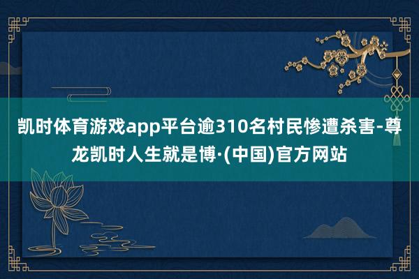 凯时体育游戏app平台逾310名村民惨遭杀害-尊龙凯时人生就是博·(中国)官方网站