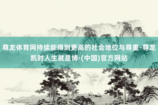尊龙体育网持续能得到更高的社会地位与尊重-尊龙凯时人生就是博·(中国)官方网站