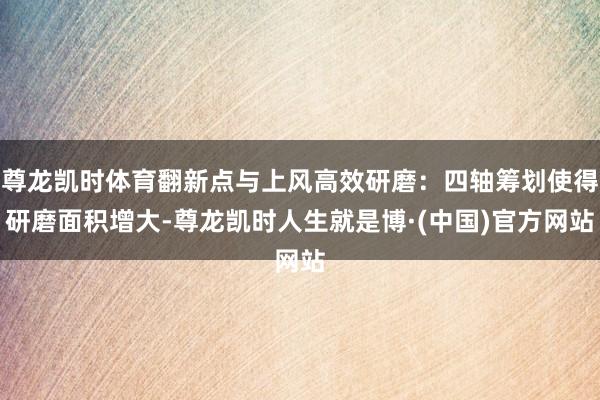 尊龙凯时体育翻新点与上风高效研磨：四轴筹划使得研磨面积增大-尊龙凯时人生就是博·(中国)官方网站
