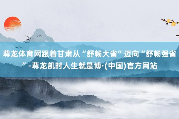 尊龙体育网跟着甘肃从“舒畅大省”迈向“舒畅强省”-尊龙凯时人生就是博·(中国)官方网站