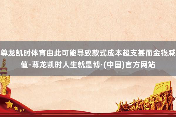 尊龙凯时体育由此可能导致款式成本超支甚而金钱减值-尊龙凯时人生就是博·(中国)官方网站