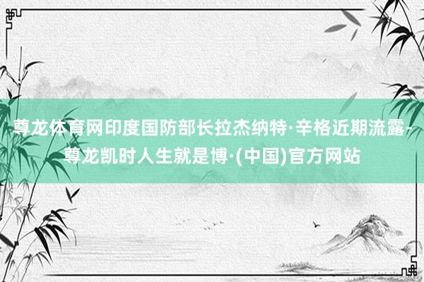 尊龙体育网印度国防部长拉杰纳特·辛格近期流露-尊龙凯时人生就是博·(中国)官方网站