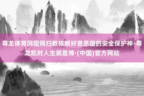 尊龙体育网阻隔扫数依赖好意思国的安全保护神-尊龙凯时人生就是博·(中国)官方网站