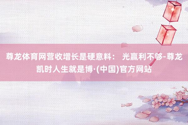 尊龙体育网营收增长是硬意料： 光赢利不够-尊龙凯时人生就是博·(中国)官方网站