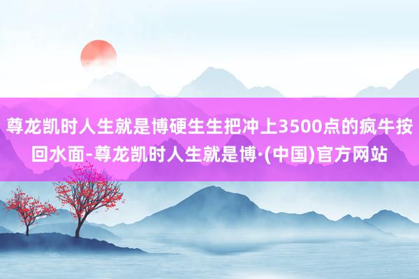 尊龙凯时人生就是博硬生生把冲上3500点的疯牛按回水面-尊龙凯时人生就是博·(中国)官方网站