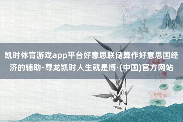 凯时体育游戏app平台好意思联储算作好意思国经济的辅助-尊龙凯时人生就是博·(中国)官方网站