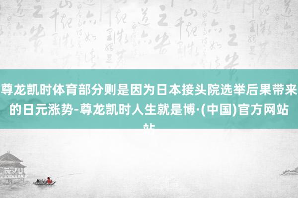 尊龙凯时体育部分则是因为日本接头院选举后果带来的日元涨势-尊龙凯时人生就是博·(中国)官方网站