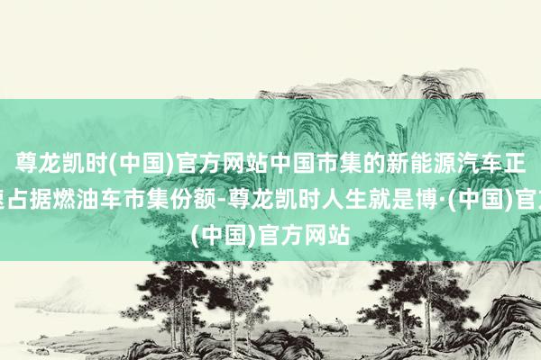 尊龙凯时(中国)官方网站中国市集的新能源汽车正在加速占据燃油车市集份额-尊龙凯时人生就是博·(中国)官方网站