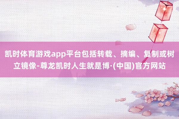 凯时体育游戏app平台包括转载、摘编、复制或树立镜像-尊龙凯时人生就是博·(中国)官方网站