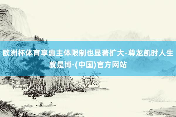 欧洲杯体育享惠主体限制也显著扩大-尊龙凯时人生就是博·(中国)官方网站