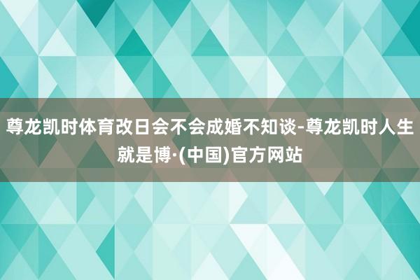 尊龙凯时体育改日会不会成婚不知谈-尊龙凯时人生就是博·(中国)官方网站