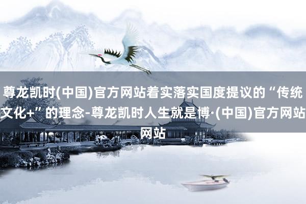 尊龙凯时(中国)官方网站着实落实国度提议的“传统文化+”的理念-尊龙凯时人生就是博·(中国)官方网站