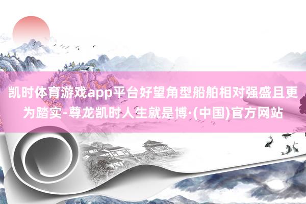 凯时体育游戏app平台好望角型船舶相对强盛且更为踏实-尊龙凯时人生就是博·(中国)官方网站