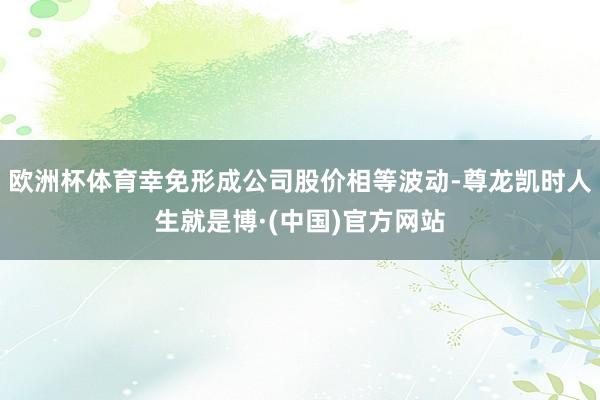 欧洲杯体育幸免形成公司股价相等波动-尊龙凯时人生就是博·(中国)官方网站