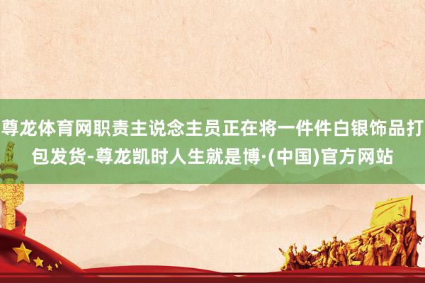 尊龙体育网职责主说念主员正在将一件件白银饰品打包发货-尊龙凯时人生就是博·(中国)官方网站